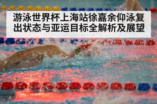 游泳世界杯上海站徐嘉余仰泳复出状态与亚运目标全解析及展望