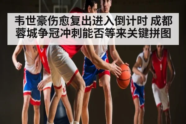 韦世豪伤愈复出进入倒计时 成都蓉城争冠冲刺能否等来关键拼图